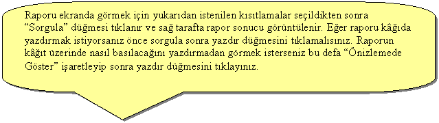 Keleri Yuvarlanm Dikdrtgen Belirtme izgisi: Raporu ekranda grmek iin yukardan istenilen kstlamalar seildikten sonra  Sorgula dmesi tklanr ve sa tarafta rapor sonucu grntlenir. Eer raporu kda yazdrmak istiyorsanz nce sorgula sonra yazdr dmesini tklamalsnz. Raporun kt zerinde nasl baslacan yazdrmadan grmek isterseniz bu defa nizlemede Gster iaretleyip sonra yazdr dmesini tklaynz.